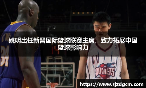 姚明出任新晋国际篮球联赛主席，致力拓展中国篮球影响力