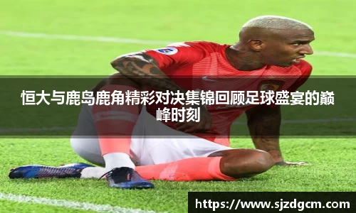 恒大与鹿岛鹿角精彩对决集锦回顾足球盛宴的巅峰时刻