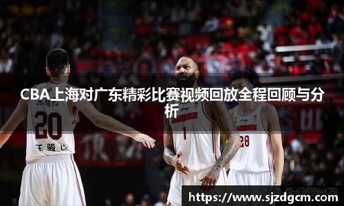 CBA上海对广东精彩比赛视频回放全程回顾与分析