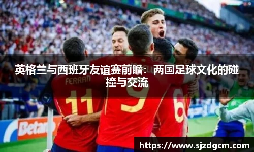 英格兰与西班牙友谊赛前瞻：两国足球文化的碰撞与交流