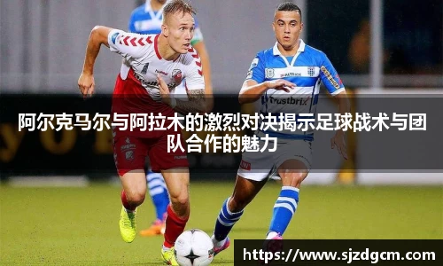 阿尔克马尔与阿拉木的激烈对决揭示足球战术与团队合作的魅力